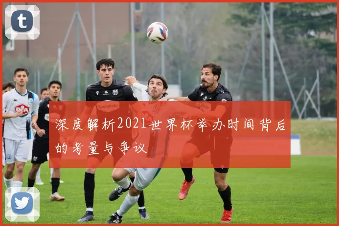 深度解析2021世界杯举办时间背后的考量与争议