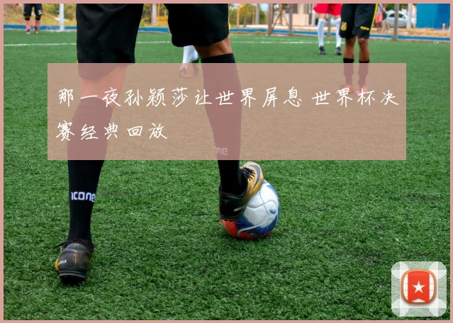 那一夜孙颖莎让世界屏息 世界杯决赛经典回放