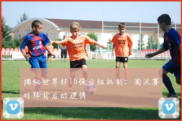 揭秘世界杯16强分组机制：淘汰赛对阵背后的逻辑