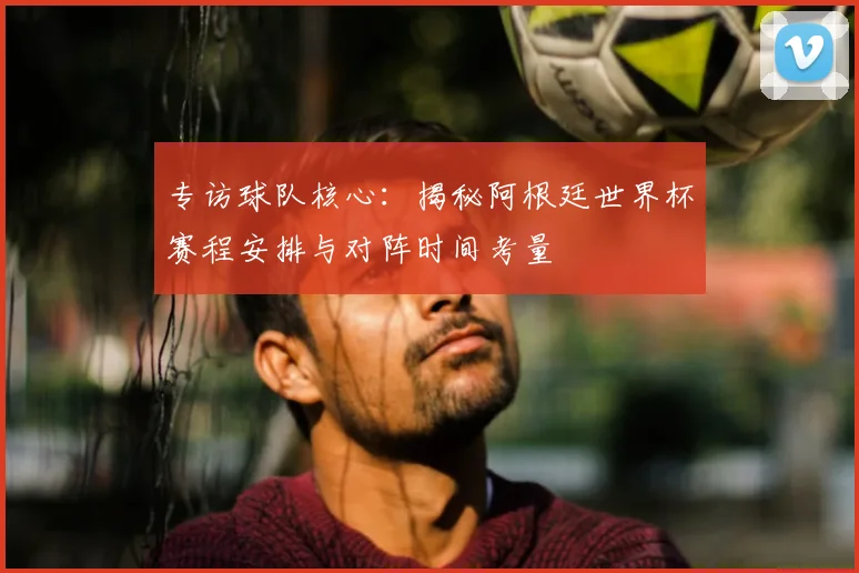 专访球队核心:揭秘阿根廷世界杯赛程安排与对阵时间考量