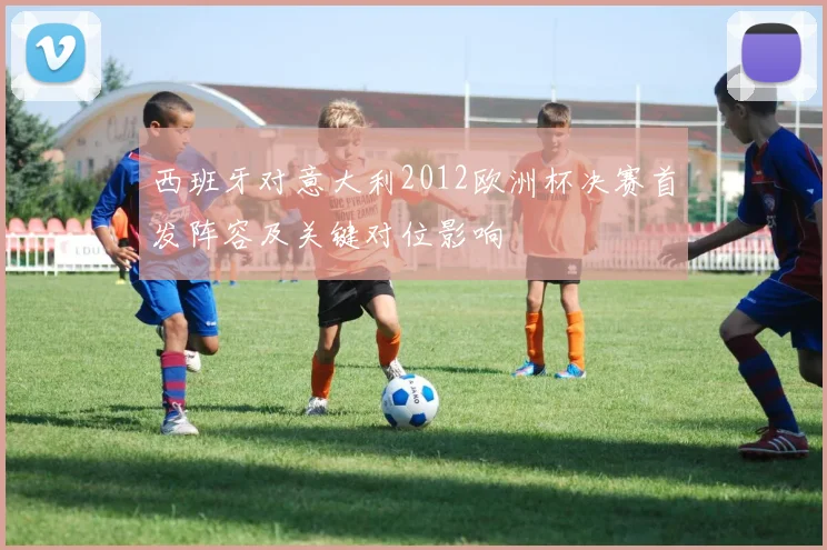 西班牙对意大利2012欧洲杯决赛首发阵容及关键对位影响