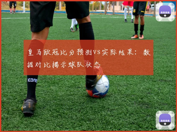 皇马欧冠比分预测vs实际结果：数据对比揭示球队状态
