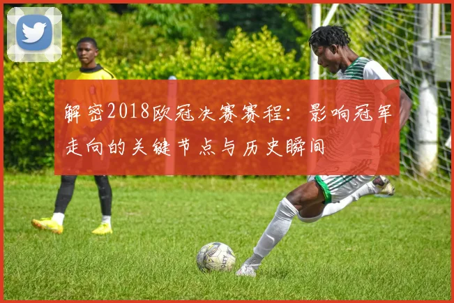 解密2018欧冠决赛赛程：影响冠军走向的关键节点与历史瞬间