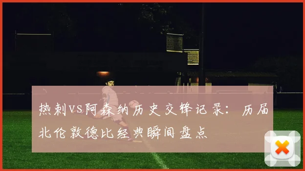 热刺vs阿森纳历史交锋记录：历届北伦敦德比经典瞬间盘点