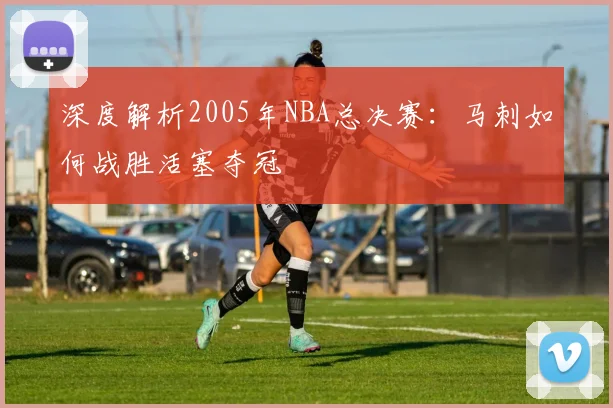 深度解析2005年NBA总决赛：马刺如何战胜活塞夺冠