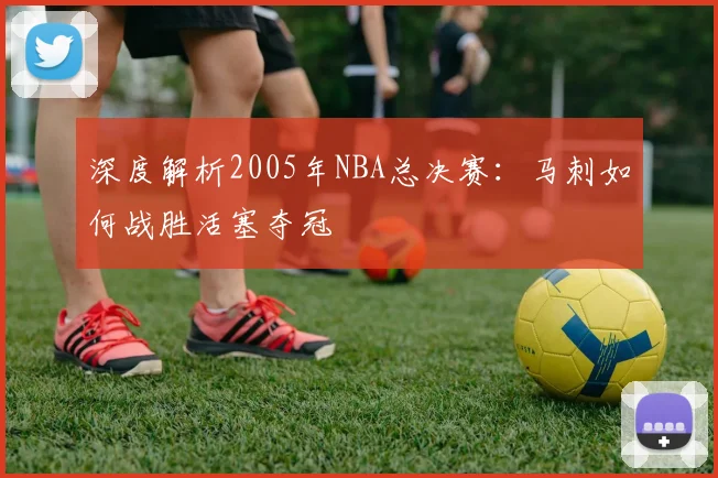 深度解析2005年NBA总决赛：马刺如何战胜活塞夺冠
