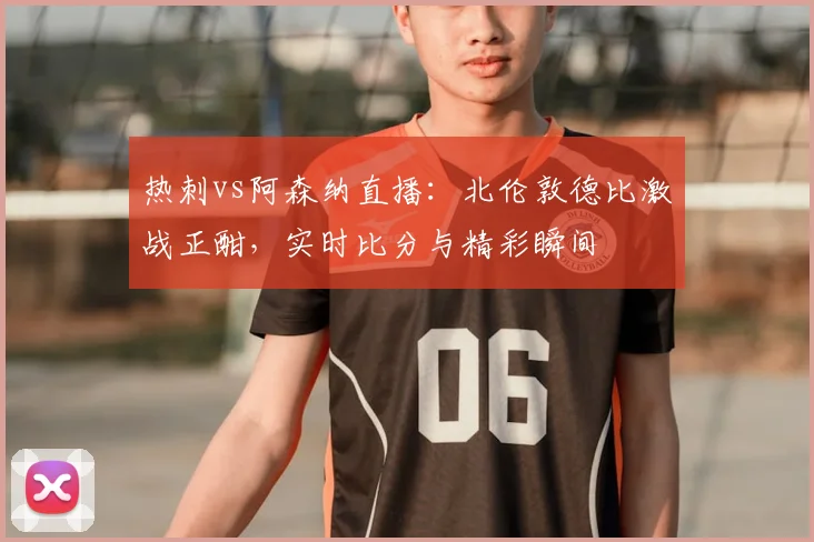 热刺vs阿森纳直播：北伦敦德比激战正酣，实时比分与精彩瞬间