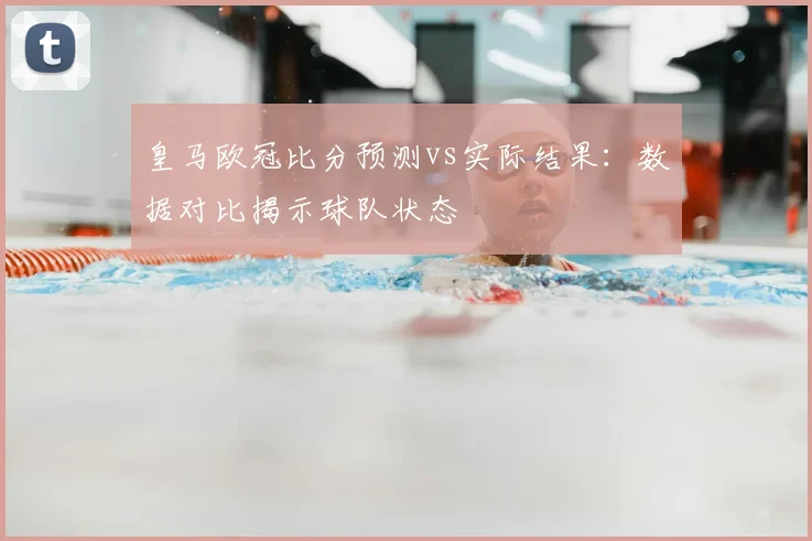皇马欧冠比分预测vs实际结果：数据对比揭示球队状态