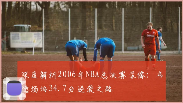 深度解析2006年NBA总决赛录像：韦德场均34.7分逆袭之路