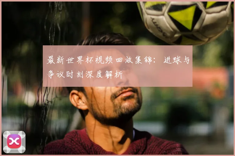 最新世界杯视频回放集锦：进球与争议时刻深度解析